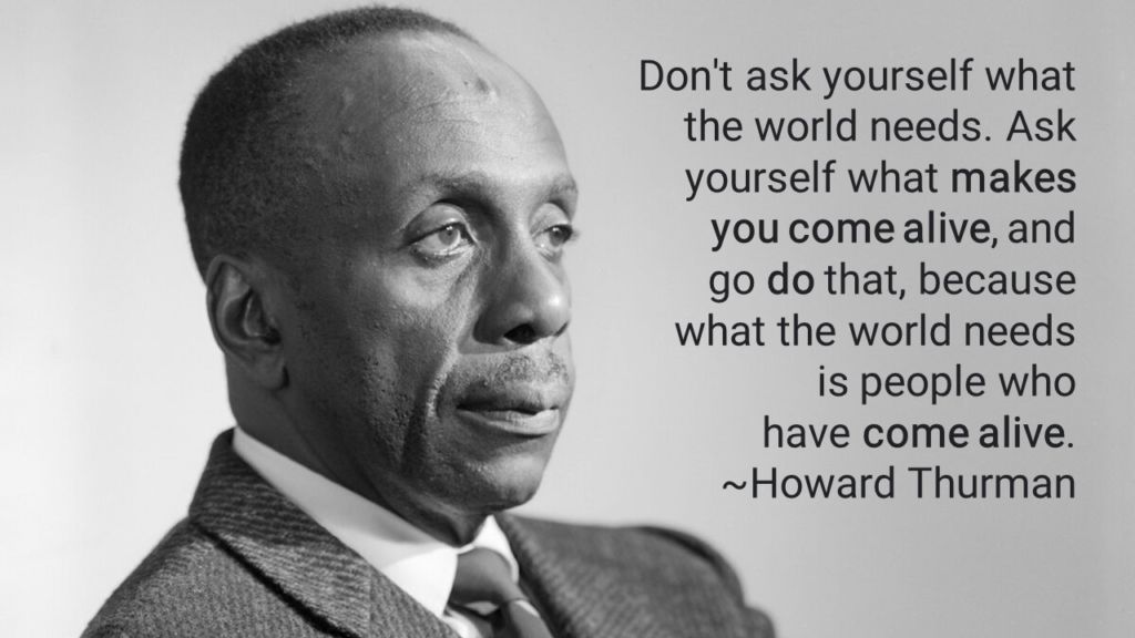 Howard Thurman Meme
Don't ask yourself what the world needs. Ask yourself what makes you come alive, and go do that, because what the world needs is people who have come alive.